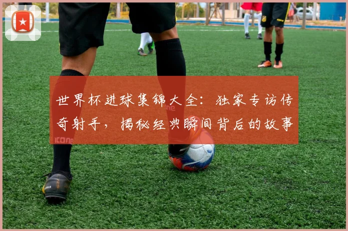 世界杯进球集锦大全:独家专访传奇射手,揭秘经典瞬间背后的故事