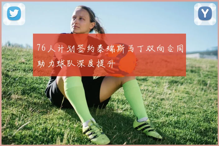 76人计划签约泰瑞斯马丁双向合同助力球队深度提升