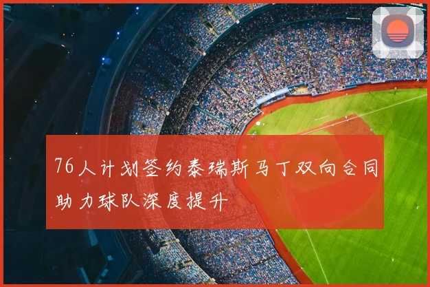 76人计划签约泰瑞斯马丁双向合同助力球队深度提升