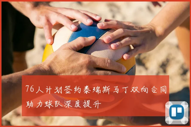 76人计划签约泰瑞斯马丁双向合同助力球队深度提升