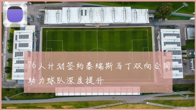 76人计划签约泰瑞斯马丁双向合同助力球队深度提升