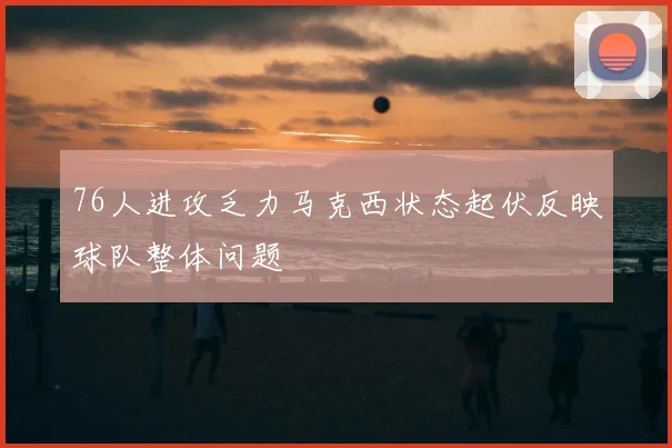 76人进攻乏力马克西状态起伏反映球队整体问题