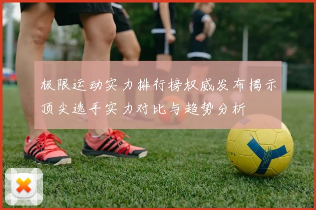 极限运动实力排行榜权威发布揭示顶尖选手实力对比与趋势分析