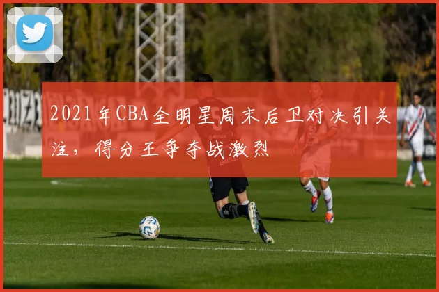 2021年CBA全明星周末后卫对决引关注,得分王争夺战激烈