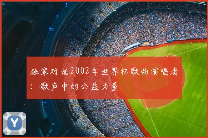 独家对话2002年世界杯歌曲演唱者:歌声中的公益力量