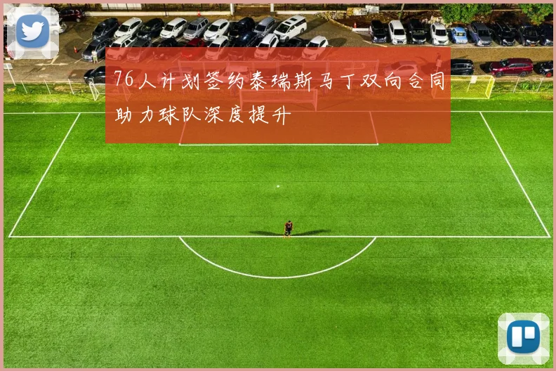 76人计划签约泰瑞斯马丁双向合同助力球队深度提升