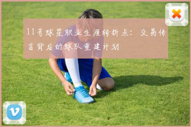 11号球星职业生涯转折点:交易传言背后的球队重建计划