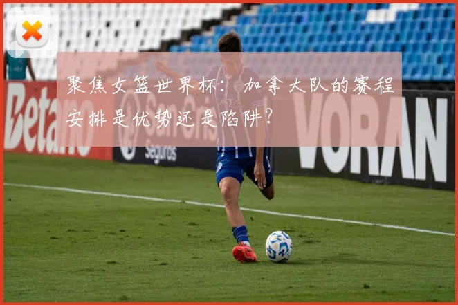 聚焦女篮世界杯:加拿大队的赛程安排是优势还是陷阱?