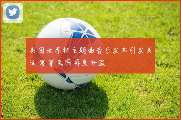 美国世界杯主题曲音乐发布引发关注 赛事氛围再度升温