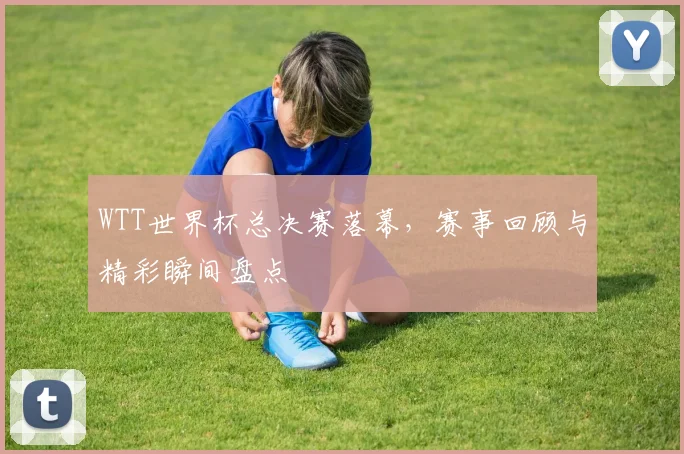 WTT世界杯总决赛落幕，赛事回顾与精彩瞬间盘点
