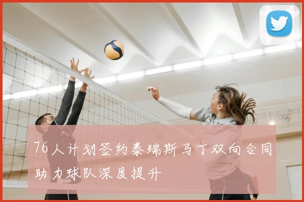 76人计划签约泰瑞斯马丁双向合同助力球队深度提升