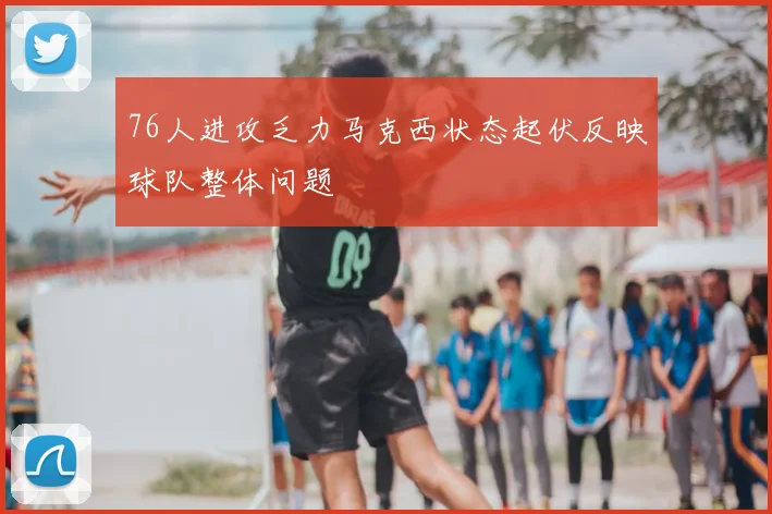 76人进攻乏力马克西状态起伏反映球队整体问题