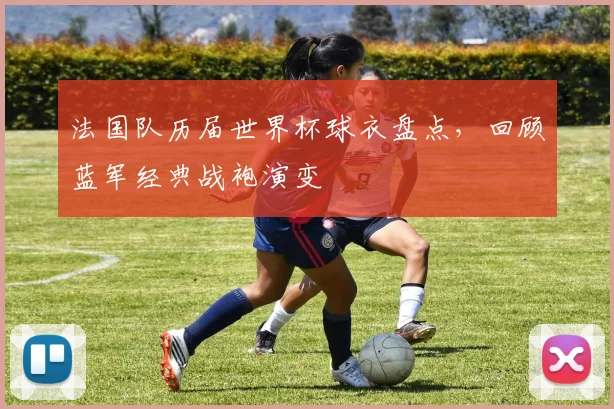法国队历届世界杯球衣盘点，回顾蓝军经典战袍演变