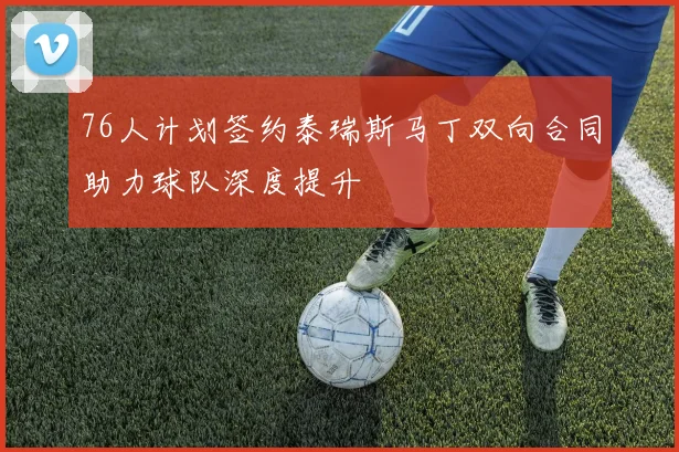 76人计划签约泰瑞斯马丁双向合同助力球队深度提升