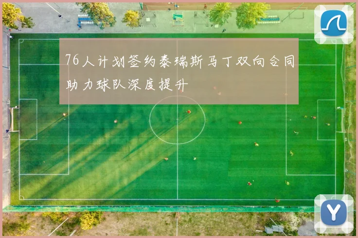 76人计划签约泰瑞斯马丁双向合同助力球队深度提升
