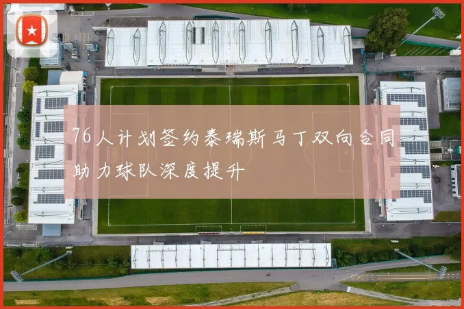 76人计划签约泰瑞斯马丁双向合同助力球队深度提升