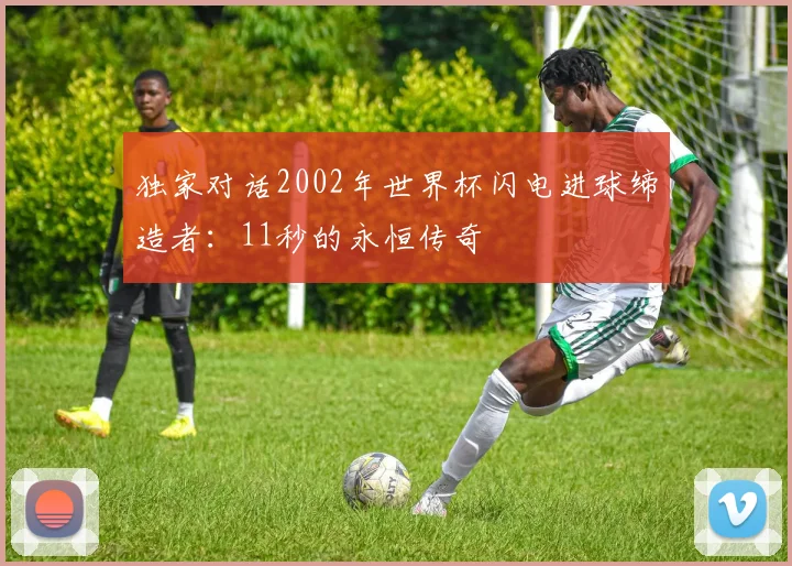 独家对话2002年世界杯闪电进球缔造者:11秒的永恒传奇