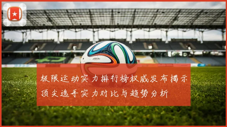 极限运动实力排行榜权威发布揭示顶尖选手实力对比与趋势分析