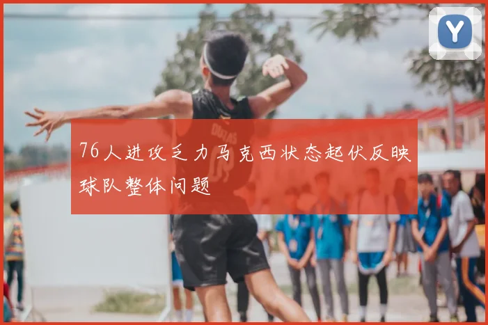 76人进攻乏力马克西状态起伏反映球队整体问题