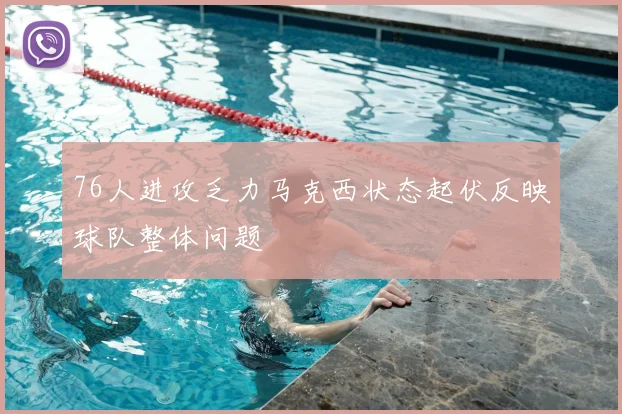 76人进攻乏力马克西状态起伏反映球队整体问题