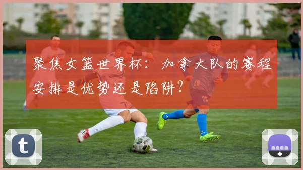 聚焦女篮世界杯:加拿大队的赛程安排是优势还是陷阱?