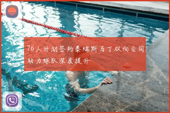 76人计划签约泰瑞斯马丁双向合同助力球队深度提升