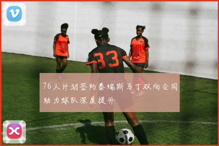 76人计划签约泰瑞斯马丁双向合同助力球队深度提升