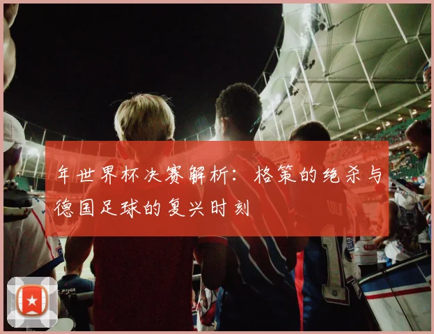 年世界杯决赛解析:格策的绝杀与德国足球的复兴时刻